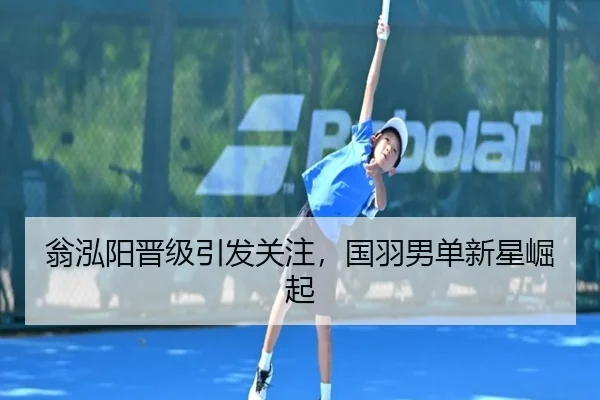 翁泓阳晋级引发关注，国羽男单新星崛起